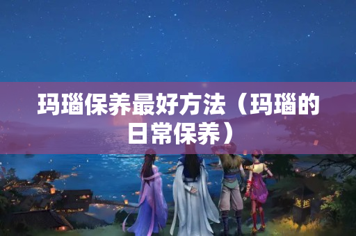 玛瑙保养最好方法（玛瑙的日常保养）
