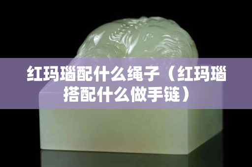 红玛瑙配什么绳子（红玛瑙搭配什么做手链）
