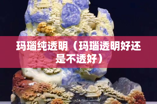 玛瑙纯透明（玛瑙透明好还是不透好）