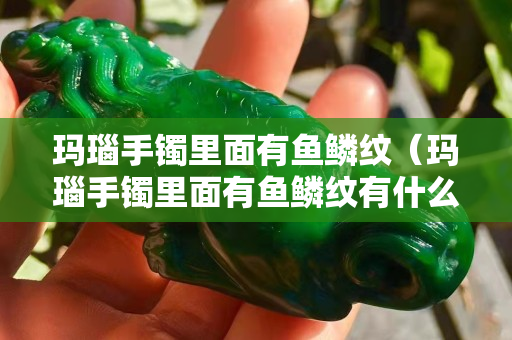 玛瑙手镯里面有鱼鳞纹（玛瑙手镯里面有鱼鳞纹有什么寓义吗？）