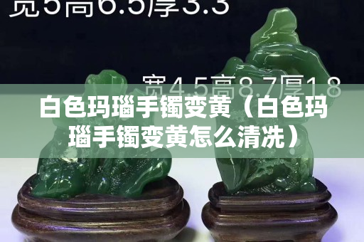 白色玛瑙手镯变黄（白色玛瑙手镯变黄怎么清冼）