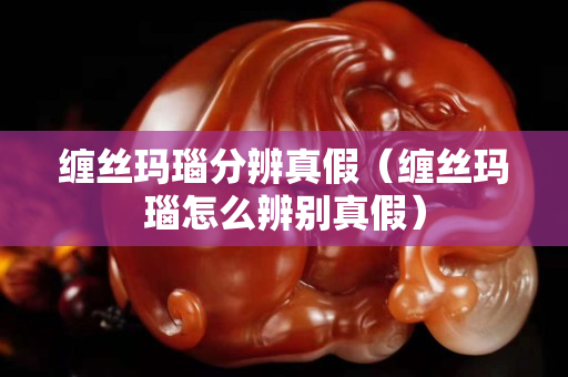 缠丝玛瑙分辨真假（缠丝玛瑙怎么辨别真假）
