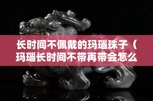长时间不佩戴的玛瑙珠子（玛瑙长时间不带再带会怎么样）