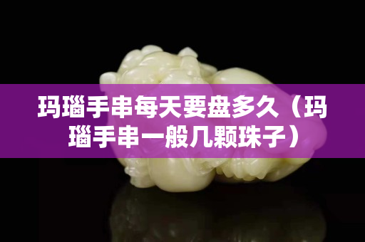 玛瑙手串每天要盘多久（玛瑙手串一般几颗珠子）