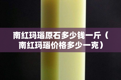 南红玛瑙原石多少钱一斤（南红玛瑙价格多少一克）