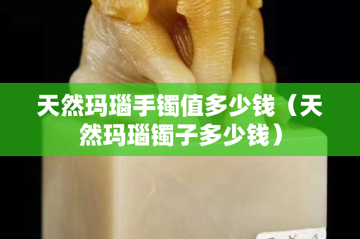天然玛瑙手镯值多少钱（天然玛瑙镯子多少钱）