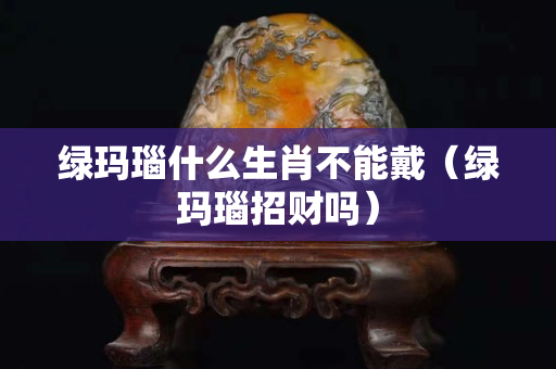 绿玛瑙什么生肖不能戴（绿玛瑙招财吗）