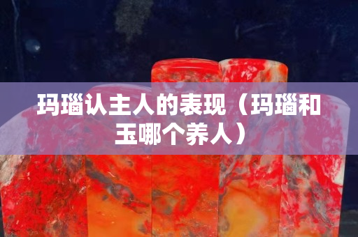 玛瑙认主人的表现（玛瑙和玉哪个养人）