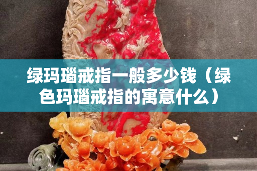 绿玛瑙戒指一般多少钱（绿色玛瑙戒指的寓意什么）
