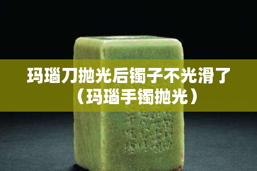 玛瑙刀抛光后镯子不光滑了（玛瑙手镯抛光）