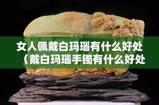 女人佩戴白玛瑙有什么好处（戴白玛瑙手镯有什么好处和禁忌）