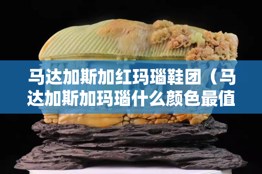 马达加斯加红玛瑙鞋团（马达加斯加玛瑙什么颜色最值钱）