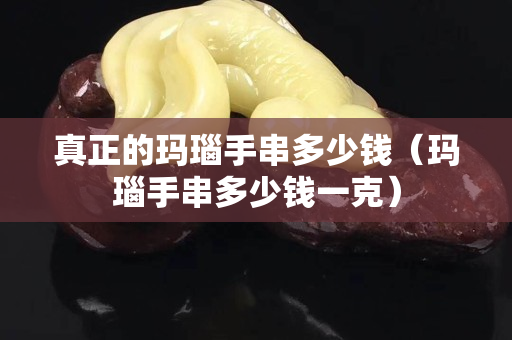 真正的玛瑙手串多少钱（玛瑙手串多少钱一克）