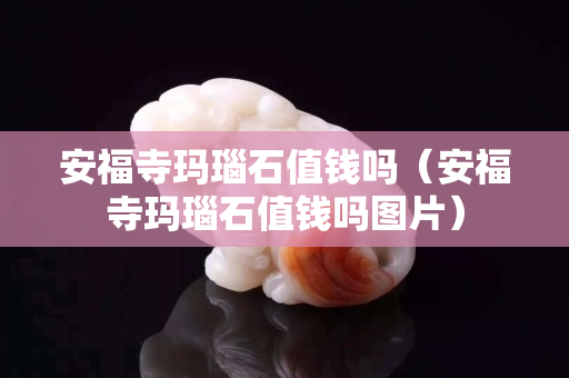 安福寺玛瑙石值钱吗（安福寺玛瑙石值钱吗图片）