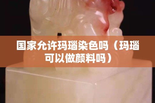 国家允许玛瑙染色吗（玛瑙可以做颜料吗）