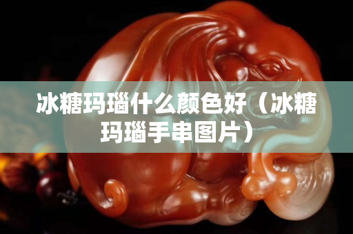 冰糖玛瑙什么颜色好（冰糖玛瑙手串图片）