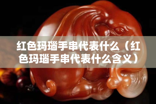 红色玛瑙手串代表什么（红色玛瑙手串代表什么含义）