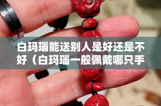 白玛瑙能送别人是好还是不好（白玛瑙一般佩戴哪只手）
