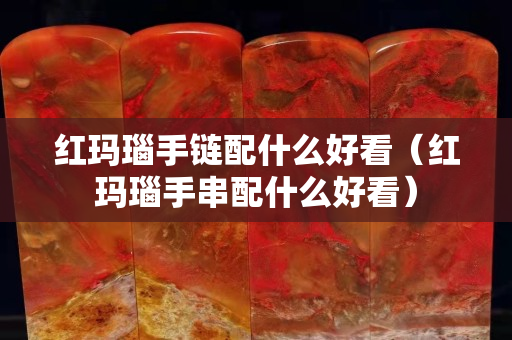 红玛瑙手链配什么好看（红玛瑙手串配什么好看）