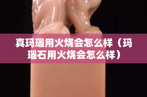 真玛瑙用火烧会怎么样（玛瑙石用火烧会怎么样）