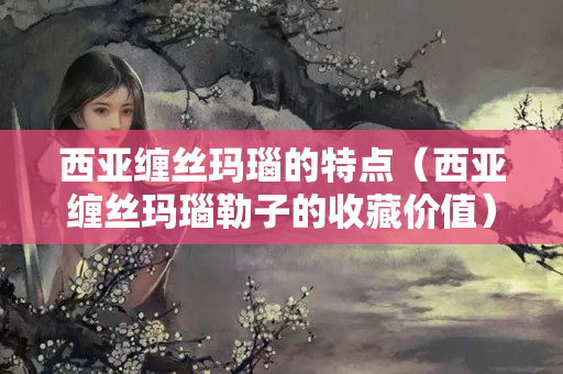 西亚缠丝玛瑙的特点（西亚缠丝玛瑙勒子的收藏价值）