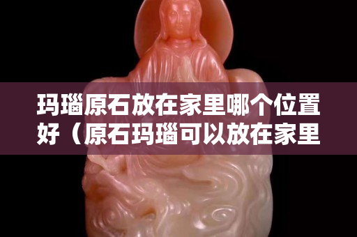 玛瑙原石放在家里哪个位置好（原石玛瑙可以放在家里吗）
