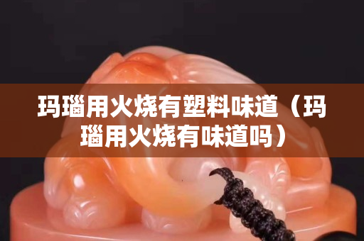玛瑙用火烧有塑料味道（玛瑙用火烧有味道吗）