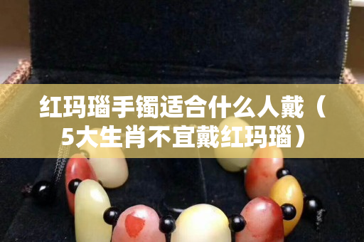 红玛瑙手镯适合什么人戴（5大生肖不宜戴红玛瑙）