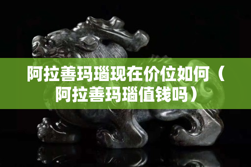 阿拉善玛瑙现在价位如何（阿拉善玛瑙值钱吗）