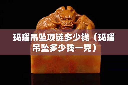 玛瑙吊坠项链多少钱（玛瑙吊坠多少钱一克）
