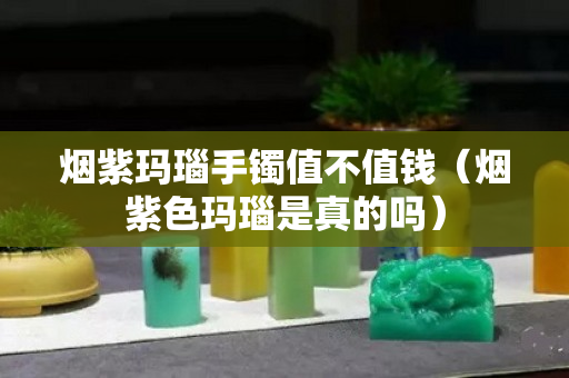 烟紫玛瑙手镯值不值钱（烟紫色玛瑙是真的吗）