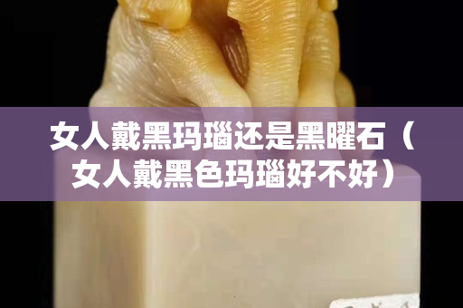 女人戴黑玛瑙还是黑曜石（女人戴黑色玛瑙好不好）
