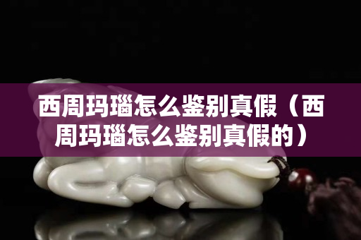 西周玛瑙怎么鉴别真假（西周玛瑙怎么鉴别真假的）