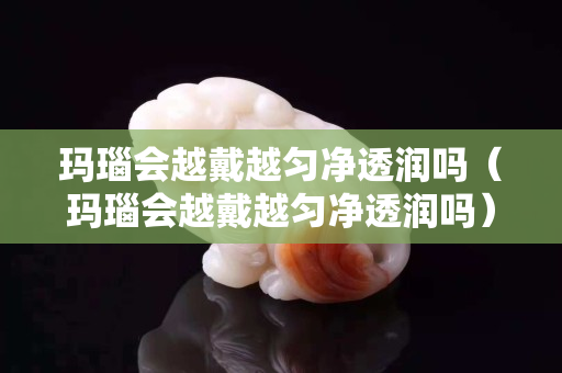 玛瑙会越戴越匀净透润吗（玛瑙会越戴越匀净透润吗）