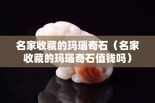 名家收藏的玛瑙奇石（名家收藏的玛瑙奇石值钱吗）