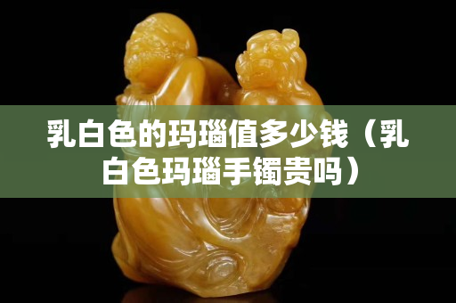 乳白色的玛瑙值多少钱（乳白色玛瑙手镯贵吗）