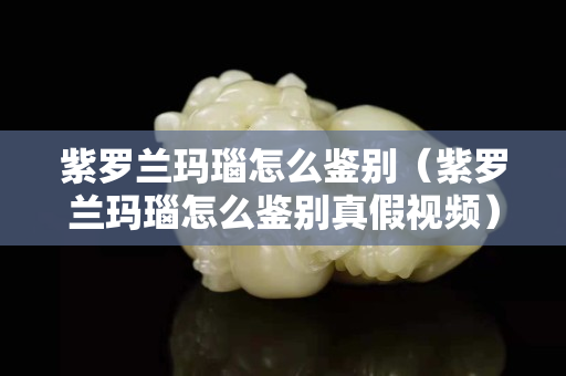 紫罗兰玛瑙怎么鉴别（紫罗兰玛瑙怎么鉴别真假视频）
