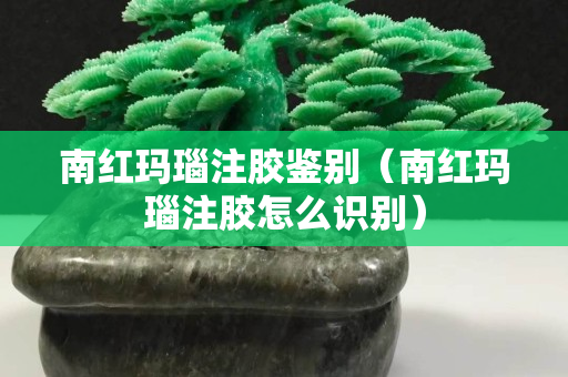 南红玛瑙注胶鉴别（南红玛瑙注胶怎么识别）