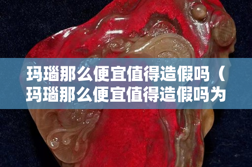 玛瑙那么便宜值得造假吗（玛瑙那么便宜值得造假吗为什么）