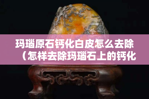 玛瑙原石钙化白皮怎么去除（怎样去除玛瑙石上的钙化层）