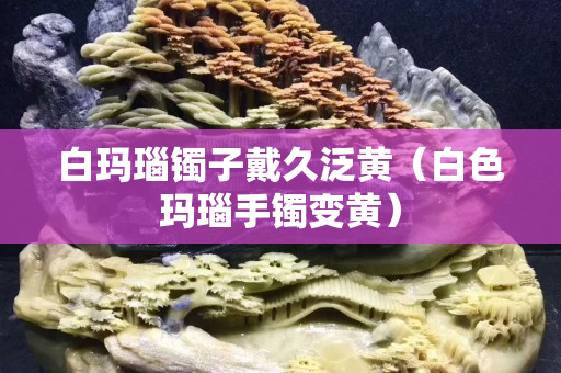 白玛瑙镯子戴久泛黄（白色玛瑙手镯变黄）
