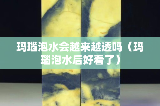 玛瑙泡水会越来越透吗（玛瑙泡水后好看了）
