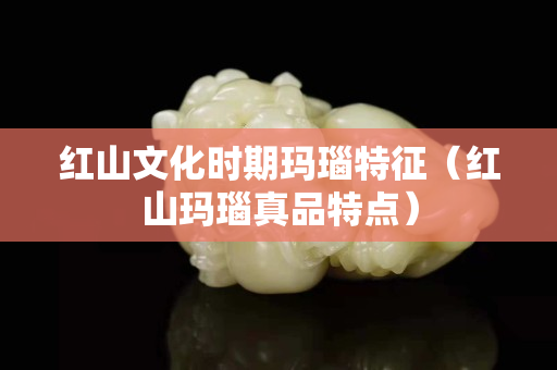 红山文化时期玛瑙特征（红山玛瑙真品特点）