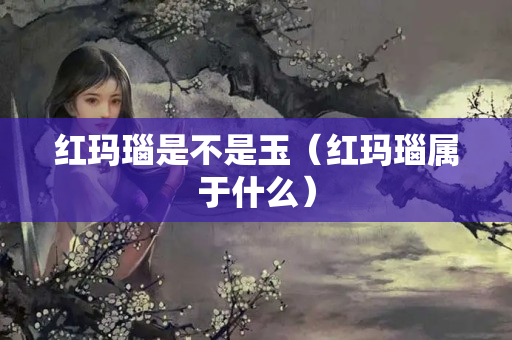 红玛瑙是不是玉（红玛瑙属于什么）