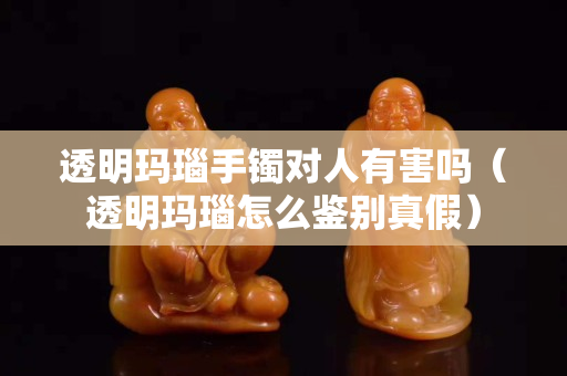 透明玛瑙手镯对人有害吗（透明玛瑙怎么鉴别真假）