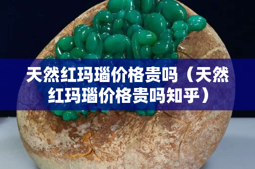天然红玛瑙价格贵吗（天然红玛瑙价格贵吗知乎）