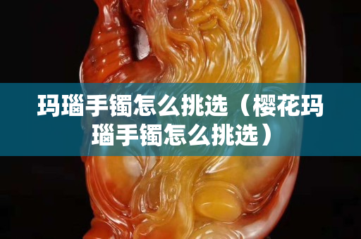 玛瑙手镯怎么挑选（樱花玛瑙手镯怎么挑选）