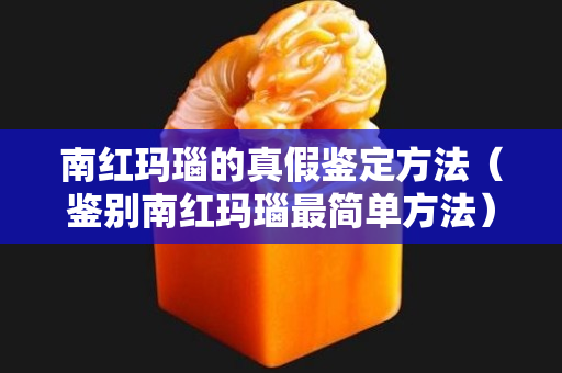 南红玛瑙的真假鉴定方法（鉴别南红玛瑙最简单方法）
