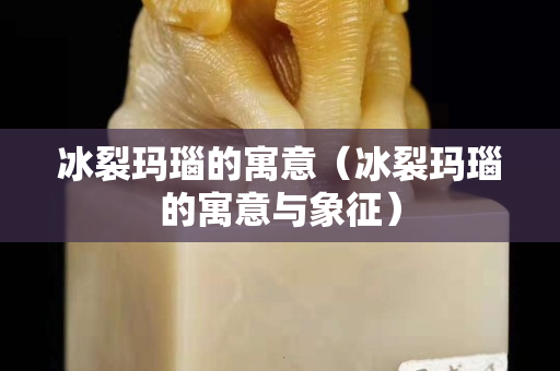 冰裂玛瑙的寓意（冰裂玛瑙的寓意与象征）