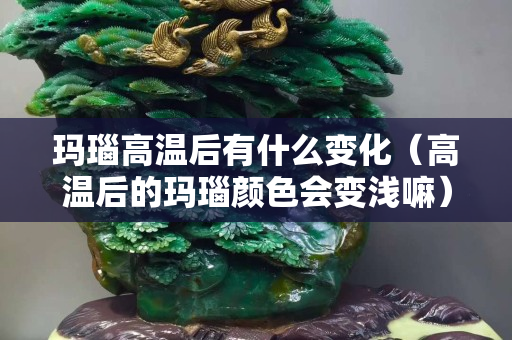 玛瑙高温后有什么变化（高温后的玛瑙颜色会变浅嘛）